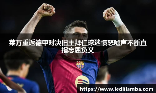 莱万重返德甲对决旧主拜仁球迷愤怒嘘声不断直指忘恩负义
